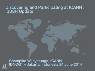 Discovering and Participating at ICANN :!
ISSSR Update !
!
Champika Wijayatunga, ICANN!
IDNOG1 – Jakarta, Indonesia 24 June 2014 !
 