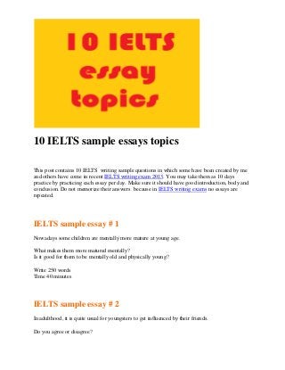 10 IELTS sample essays topics
This post contains 10 IELTS writing sample questions in which some have been created by me
and others have come in recent IELTS writing exam 2013. You may take them as 10 days
practice by practicing each essay per day. Make sure it should have good introduction, body and
conclusion. Do not memorize their answers because in IELTS writing exams no essays are
repeated.

IELTS sample essay # 1
Nowadays some children are mentally more mature at young age.
What makes them more matured mentally?
Is it good for them to be mentally old and physically young?
Write 250 words
Time 40 minutes

IELTS sample essay # 2
In adulthood, it is quite usual for youngsters to get influenced by their friends.
Do you agree or disagree?

 