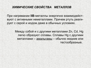 ХИМИЧЕСКИЕ СВОЙСТВА МЕТАЛЛОВ

При нагревании IIB-металлы энергично взаимодейст-
вуют с активными неметаллами. Причем ртуть реаги-
рует с серой и иодом даже в обычных условиях.

     Между собой и с другими металлами Zn, Cd, Hg
      легко образуют сплавы. Сплавы Hg с другими
      металлами – амальгамы – обычно жидкие или
                                  тестообразные.
 