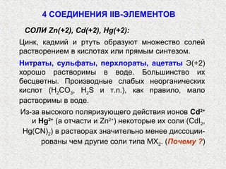 4 СОЕДИНЕНИЯ IIB-ЭЛЕМЕНТОВ
 СОЛИ Zn(+2), Cd(+2), Hg(+2):
Цинк, кадмий и ртуть образуют множество солей
растворением в кислотах или прямым синтезом.
Нитраты, сульфаты, перхлораты, ацетаты Э(+2)
хорошо растворимы в воде. Большинство их
бесцветны. Производные слабых неорганических
кислот (Н2СО3, Н2S и т.п.), как правило, мало
растворимы в воде.
Из-за высокого поляризующего действия ионов Cd2+
   и Hg2+ (а отчасти и Zn2+) некоторые их соли (CdI2,
Hg(CN)2) в растворах значительно менее диссоции-
      рованы чем другие соли типа МХ2. (Почему ?)
 
