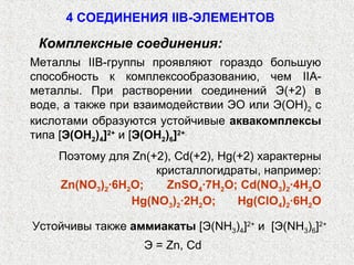 4 СОЕДИНЕНИЯ IIB-ЭЛЕМЕНТОВ

 Комплексные соединения:
Металлы IIB-группы проявляют гораздо большую
способность к комплексообразованию, чем IIА-
металлы. При растворении соединений Э(+2) в
воде, а также при взаимодействии ЭО или Э(ОН)2 с
кислотами образуются устойчивые аквакомплексы
типа [Э(ОН2)4]2+ и [Э(ОН2)6]2+.
    Поэтому для Zn(+2), Cd(+2), Hg(+2) характерны
                    кристаллогидраты, например:
    Zn(NO3)2∙6H2O;    ZnSO4∙7H2O; Cd(NO3)2∙4H2O
                Hg(NO3)2∙2H2O;     Hg(ClO4)2∙6H2O

Устойчивы также аммиакаты [Э(NH3)4]2+ и [Э(NH3)6]2+
                   Э = Zn, Cd
 