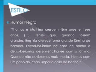  Humor Negro
“Thomas e Mathieu crescem têm onze e treze
anos. (…) Pensei que, quando fossem
grandes, lhes iria oferecer uma grande lâmina de
barbear. Fechá-los-íamos na casa de banho e
deixá-los-íamos desenvencilhar-se com a lâmina.
Quando não ouvíssemos mais nada, iríamos com
um pano do chão limpar a casa de banho.”
 