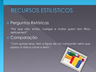 Perguntas Retóricas
“Por que não, então, castigar e multar quem tem filhos
deficientes?”
 Comparação
“Com quinze anos, tem a figura de um camponês velho que
passou a vida a cavar a terra.”
 