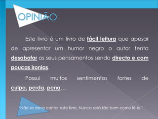 Este livro é um livro de fácil leitura que apesar
de apresentar um humor negro o autor tenta
desabafar os seus pensamentos sendo directo e com
poucas ironias.
Possui muitos sentimentos fortes de
culpa, perda, pena…
“Não se deve contar este livro. Nunca será tão bom como lê-lo.”
 