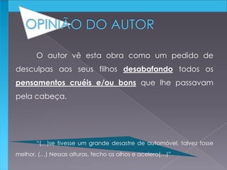 O autor vê esta obra como um pedido de
desculpas aos seus filhos desabafando todos os
pensamentos cruéis e/ou bons que lhe passavam
pela cabeça.
“(…)se tivesse um grande desastre de automóvel, talvez fosse
melhor. (…) Nessas alturas, fecho os olhos e acelero(…)”
 
