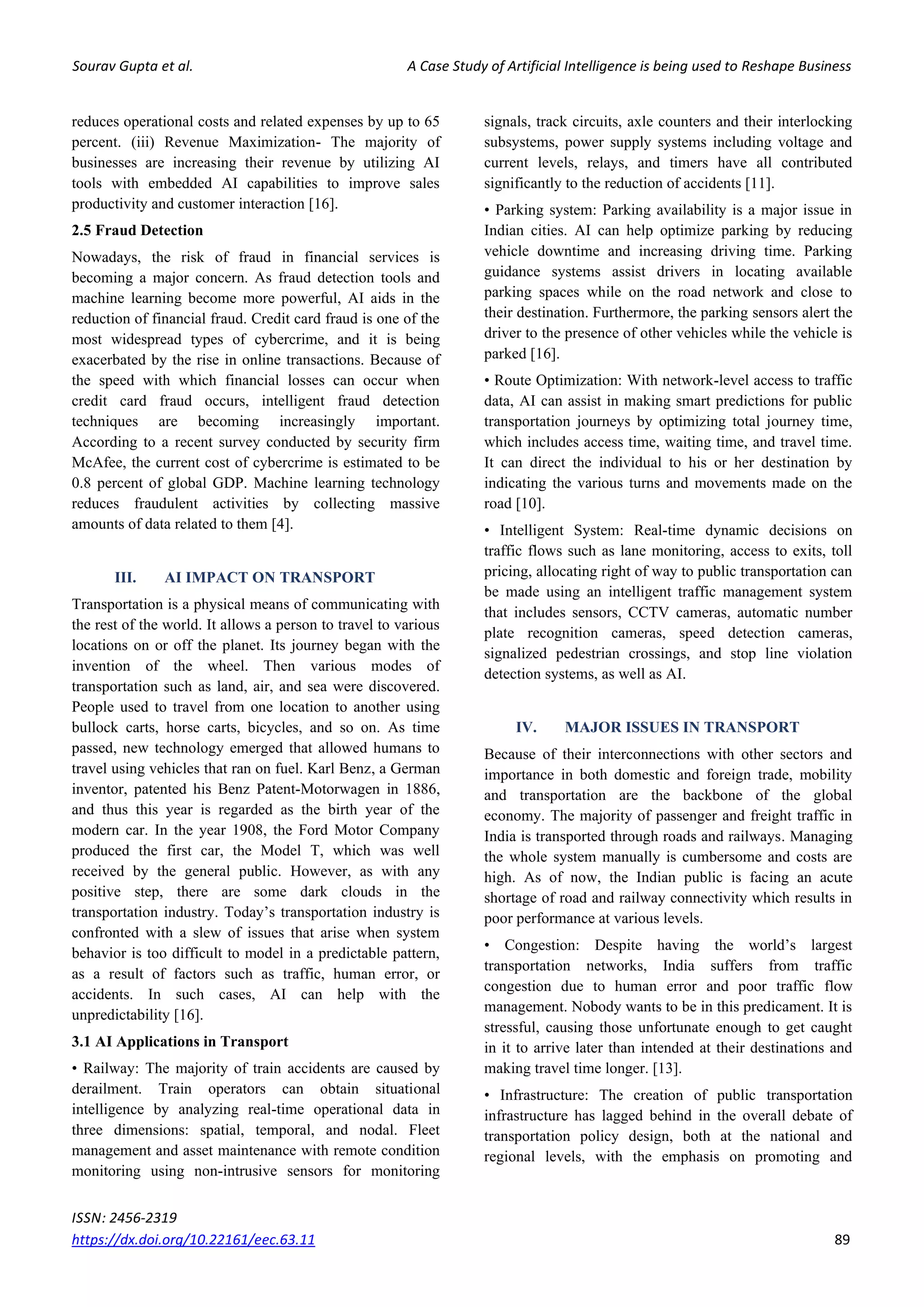 Sourav Gupta et al. A Case Study of Artificial Intelligence is being used to Reshape Business
ISSN: 2456-2319
https://dx.doi.org/10.22161/eec.63.11 89
reduces operational costs and related expenses by up to 65
percent. (iii) Revenue Maximization- The majority of
businesses are increasing their revenue by utilizing AI
tools with embedded AI capabilities to improve sales
productivity and customer interaction [16].
2.5 Fraud Detection
Nowadays, the risk of fraud in financial services is
becoming a major concern. As fraud detection tools and
machine learning become more powerful, AI aids in the
reduction of financial fraud. Credit card fraud is one of the
most widespread types of cybercrime, and it is being
exacerbated by the rise in online transactions. Because of
the speed with which financial losses can occur when
credit card fraud occurs, intelligent fraud detection
techniques are becoming increasingly important.
According to a recent survey conducted by security firm
McAfee, the current cost of cybercrime is estimated to be
0.8 percent of global GDP. Machine learning technology
reduces fraudulent activities by collecting massive
amounts of data related to them [4].
III. AI IMPACT ON TRANSPORT
Transportation is a physical means of communicating with
the rest of the world. It allows a person to travel to various
locations on or off the planet. Its journey began with the
invention of the wheel. Then various modes of
transportation such as land, air, and sea were discovered.
People used to travel from one location to another using
bullock carts, horse carts, bicycles, and so on. As time
passed, new technology emerged that allowed humans to
travel using vehicles that ran on fuel. Karl Benz, a German
inventor, patented his Benz Patent-Motorwagen in 1886,
and thus this year is regarded as the birth year of the
modern car. In the year 1908, the Ford Motor Company
produced the first car, the Model T, which was well
received by the general public. However, as with any
positive step, there are some dark clouds in the
transportation industry. Today’s transportation industry is
confronted with a slew of issues that arise when system
behavior is too difficult to model in a predictable pattern,
as a result of factors such as traffic, human error, or
accidents. In such cases, AI can help with the
unpredictability [16].
3.1 AI Applications in Transport
• Railway: The majority of train accidents are caused by
derailment. Train operators can obtain situational
intelligence by analyzing real-time operational data in
three dimensions: spatial, temporal, and nodal. Fleet
management and asset maintenance with remote condition
monitoring using non-intrusive sensors for monitoring
signals, track circuits, axle counters and their interlocking
subsystems, power supply systems including voltage and
current levels, relays, and timers have all contributed
significantly to the reduction of accidents [11].
• Parking system: Parking availability is a major issue in
Indian cities. AI can help optimize parking by reducing
vehicle downtime and increasing driving time. Parking
guidance systems assist drivers in locating available
parking spaces while on the road network and close to
their destination. Furthermore, the parking sensors alert the
driver to the presence of other vehicles while the vehicle is
parked [16].
• Route Optimization: With network-level access to traffic
data, AI can assist in making smart predictions for public
transportation journeys by optimizing total journey time,
which includes access time, waiting time, and travel time.
It can direct the individual to his or her destination by
indicating the various turns and movements made on the
road [10].
• Intelligent System: Real-time dynamic decisions on
traffic flows such as lane monitoring, access to exits, toll
pricing, allocating right of way to public transportation can
be made using an intelligent traffic management system
that includes sensors, CCTV cameras, automatic number
plate recognition cameras, speed detection cameras,
signalized pedestrian crossings, and stop line violation
detection systems, as well as AI.
IV. MAJOR ISSUES IN TRANSPORT
Because of their interconnections with other sectors and
importance in both domestic and foreign trade, mobility
and transportation are the backbone of the global
economy. The majority of passenger and freight traffic in
India is transported through roads and railways. Managing
the whole system manually is cumbersome and costs are
high. As of now, the Indian public is facing an acute
shortage of road and railway connectivity which results in
poor performance at various levels.
• Congestion: Despite having the world’s largest
transportation networks, India suffers from traffic
congestion due to human error and poor traffic flow
management. Nobody wants to be in this predicament. It is
stressful, causing those unfortunate enough to get caught
in it to arrive later than intended at their destinations and
making travel time longer. [13].
• Infrastructure: The creation of public transportation
infrastructure has lagged behind in the overall debate of
transportation policy design, both at the national and
regional levels, with the emphasis on promoting and
 