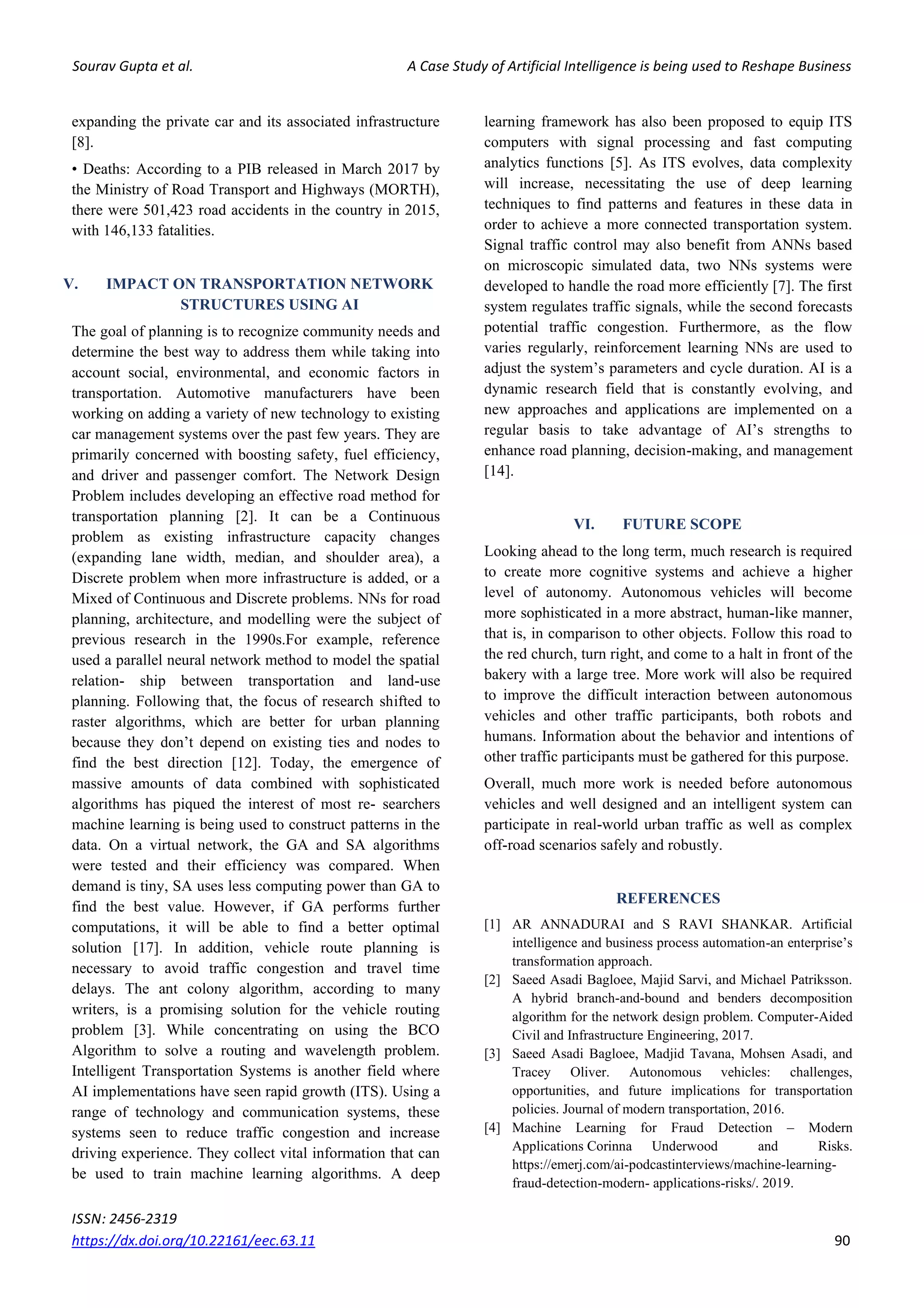 Sourav Gupta et al. A Case Study of Artificial Intelligence is being used to Reshape Business
ISSN: 2456-2319
https://dx.doi.org/10.22161/eec.63.11 90
expanding the private car and its associated infrastructure
[8].
• Deaths: According to a PIB released in March 2017 by
the Ministry of Road Transport and Highways (MORTH),
there were 501,423 road accidents in the country in 2015,
with 146,133 fatalities.
V. IMPACT ON TRANSPORTATION NETWORK
STRUCTURES USING AI
The goal of planning is to recognize community needs and
determine the best way to address them while taking into
account social, environmental, and economic factors in
transportation. Automotive manufacturers have been
working on adding a variety of new technology to existing
car management systems over the past few years. They are
primarily concerned with boosting safety, fuel efficiency,
and driver and passenger comfort. The Network Design
Problem includes developing an effective road method for
transportation planning [2]. It can be a Continuous
problem as existing infrastructure capacity changes
(expanding lane width, median, and shoulder area), a
Discrete problem when more infrastructure is added, or a
Mixed of Continuous and Discrete problems. NNs for road
planning, architecture, and modelling were the subject of
previous research in the 1990s.For example, reference
used a parallel neural network method to model the spatial
relation- ship between transportation and land-use
planning. Following that, the focus of research shifted to
raster algorithms, which are better for urban planning
because they don’t depend on existing ties and nodes to
find the best direction [12]. Today, the emergence of
massive amounts of data combined with sophisticated
algorithms has piqued the interest of most re- searchers
machine learning is being used to construct patterns in the
data. On a virtual network, the GA and SA algorithms
were tested and their efficiency was compared. When
demand is tiny, SA uses less computing power than GA to
find the best value. However, if GA performs further
computations, it will be able to find a better optimal
solution [17]. In addition, vehicle route planning is
necessary to avoid traffic congestion and travel time
delays. The ant colony algorithm, according to many
writers, is a promising solution for the vehicle routing
problem [3]. While concentrating on using the BCO
Algorithm to solve a routing and wavelength problem.
Intelligent Transportation Systems is another field where
AI implementations have seen rapid growth (ITS). Using a
range of technology and communication systems, these
systems seen to reduce traffic congestion and increase
driving experience. They collect vital information that can
be used to train machine learning algorithms. A deep
learning framework has also been proposed to equip ITS
computers with signal processing and fast computing
analytics functions [5]. As ITS evolves, data complexity
will increase, necessitating the use of deep learning
techniques to find patterns and features in these data in
order to achieve a more connected transportation system.
Signal traffic control may also benefit from ANNs based
on microscopic simulated data, two NNs systems were
developed to handle the road more efficiently [7]. The first
system regulates traffic signals, while the second forecasts
potential traffic congestion. Furthermore, as the flow
varies regularly, reinforcement learning NNs are used to
adjust the system’s parameters and cycle duration. AI is a
dynamic research field that is constantly evolving, and
new approaches and applications are implemented on a
regular basis to take advantage of AI’s strengths to
enhance road planning, decision-making, and management
[14].
VI. FUTURE SCOPE
Looking ahead to the long term, much research is required
to create more cognitive systems and achieve a higher
level of autonomy. Autonomous vehicles will become
more sophisticated in a more abstract, human-like manner,
that is, in comparison to other objects. Follow this road to
the red church, turn right, and come to a halt in front of the
bakery with a large tree. More work will also be required
to improve the difficult interaction between autonomous
vehicles and other traffic participants, both robots and
humans. Information about the behavior and intentions of
other traffic participants must be gathered for this purpose.
Overall, much more work is needed before autonomous
vehicles and well designed and an intelligent system can
participate in real-world urban traffic as well as complex
off-road scenarios safely and robustly.
REFERENCES
[1] AR ANNADURAI and S RAVI SHANKAR. Artificial
intelligence and business process automation-an enterprise’s
transformation approach.
[2] Saeed Asadi Bagloee, Majid Sarvi, and Michael Patriksson.
A hybrid branch-and-bound and benders decomposition
algorithm for the network design problem. Computer-Aided
Civil and Infrastructure Engineering, 2017.
[3] Saeed Asadi Bagloee, Madjid Tavana, Mohsen Asadi, and
Tracey Oliver. Autonomous vehicles: challenges,
opportunities, and future implications for transportation
policies. Journal of modern transportation, 2016.
[4] Machine Learning for Fraud Detection – Modern
Applications Corinna Underwood and Risks.
https://emerj.com/ai-podcastinterviews/machine-learning-
fraud-detection-modern- applications-risks/. 2019.
 