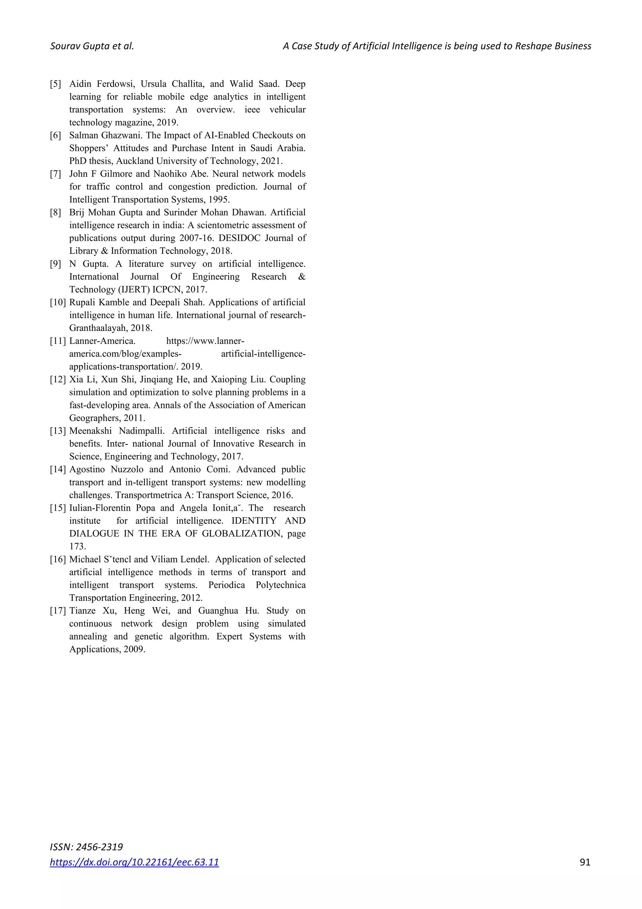 Sourav Gupta et al. A Case Study of Artificial Intelligence is being used to Reshape Business
ISSN: 2456-2319
https://dx.doi.org/10.22161/eec.63.11 91
[5] Aidin Ferdowsi, Ursula Challita, and Walid Saad. Deep
learning for reliable mobile edge analytics in intelligent
transportation systems: An overview. ieee vehicular
technology magazine, 2019.
[6] Salman Ghazwani. The Impact of AI-Enabled Checkouts on
Shoppers’ Attitudes and Purchase Intent in Saudi Arabia.
PhD thesis, Auckland University of Technology, 2021.
[7] John F Gilmore and Naohiko Abe. Neural network models
for traffic control and congestion prediction. Journal of
Intelligent Transportation Systems, 1995.
[8] Brij Mohan Gupta and Surinder Mohan Dhawan. Artificial
intelligence research in india: A scientometric assessment of
publications output during 2007-16. DESIDOC Journal of
Library & Information Technology, 2018.
[9] N Gupta. A literature survey on artificial intelligence.
International Journal Of Engineering Research &
Technology (IJERT) ICPCN, 2017.
[10] Rupali Kamble and Deepali Shah. Applications of artificial
intelligence in human life. International journal of research-
Granthaalayah, 2018.
[11] Lanner-America. https://www.lanner-
america.com/blog/examples- artificial-intelligence-
applications-transportation/. 2019.
[12] Xia Li, Xun Shi, Jinqiang He, and Xaioping Liu. Coupling
simulation and optimization to solve planning problems in a
fast-developing area. Annals of the Association of American
Geographers, 2011.
[13] Meenakshi Nadimpalli. Artificial intelligence risks and
benefits. Inter- national Journal of Innovative Research in
Science, Engineering and Technology, 2017.
[14] Agostino Nuzzolo and Antonio Comi. Advanced public
transport and in-telligent transport systems: new modelling
challenges. Transportmetrica A: Transport Science, 2016.
[15] Iulian-Florentin Popa and Angela Ionit,a˘. The research
institute for artificial intelligence. IDENTITY AND
DIALOGUE IN THE ERA OF GLOBALIZATION, page
173.
[16] Michael Sˇtencl and Viliam Lendel. Application of selected
artificial intelligence methods in terms of transport and
intelligent transport systems. Periodica Polytechnica
Transportation Engineering, 2012.
[17] Tianze Xu, Heng Wei, and Guanghua Hu. Study on
continuous network design problem using simulated
annealing and genetic algorithm. Expert Systems with
Applications, 2009.
 