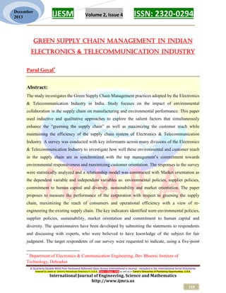 IJESM Volume 2, Issue 4 ISSN: 2320-0294
_________________________________________________________
A Quarterly Double-Blind Peer Reviewed Refereed Open Access International e-Journal - Included in the International Serial Directories
Indexed & Listed at: Ulrich's Periodicals Directory ©, U.S.A., Open J-Gage, India as well as in Cabell’s Directories of Publishing Opportunities, U.S.A.
International Journal of Engineering, Science and Mathematics
http://www.ijmra.us
119
December
2013
Green supply chain management in Indian
Electronics & Telecommunication Industry
Parul Goyal
Abstract:
The study investigates the Green Supply Chain Management practices adopted by the Electronics
& Telecommunication Industry in India. Study focuses on the impact of environmental
collaboration in the supply chain on manufacturing and environmental performance. This paper
used inductive and qualitative approaches to explore the salient factors that simultaneously
enhance the “greening the supply chain” as well as maximizing the customer reach while
maintaining the efficiency of the supply chain system of Electronics & Telecommunication
Industry. A survey was conducted with key informants across many divisions of the Electronics
& Telecommunication Industry to investigate how well these environmental and customer reach
in the supply chain are in synchronized with the top management’s commitment towards
environmental responsiveness and maximizing customer orientation. The responses to the survey
were statistically analyzed and a relationship model was constructed with Market orientation as
the dependent variable and independent variables as: environmental policies, supplier policies,
commitment to human capital and diversity, sustainability and market orientation. The paper
proposes to measure the performance of the corporation with respect to greening the supply
chain, maximizing the reach of consumers and operational efficiency with a view of re-
engineering the existing supply chain. The key indicators identified were environmental policies,
supplier policies, sustainability, market orientation and commitment to human capital and
diversity. The questionnaires have been developed by submitting the statements to respondents
and discussing with experts, who were believed to have knowledge of the subject for fair
judgment. The target respondents of our survey were requested to indicate, using a five-point

Department of Electronics & Communication Engineering, Dev Bhoomi Institute of
Technology, Dehradun
 