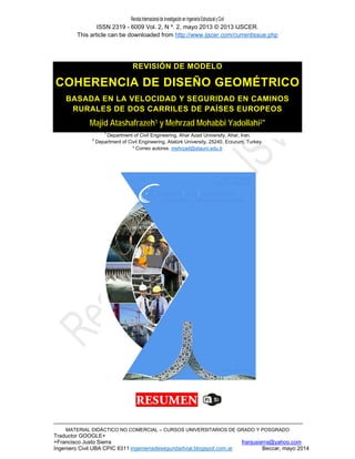 RevistaInternacionaldeInvestigaciónenIngenieríaEstructuralyCivil
ISSN 2319 - 6009 Vol. 2, N º. 2, mayo 2013 © 2013 IJSCER.
This article can be downloaded from http://www.ijscer.com/currentissue.php
MATERIAL DIDÁCTICO NO COMERCIAL – CURSOS UNIVERSITARIOS DE GRADO Y POSGRADO
Traductor GOOGLE+
+Francisco Justo Sierra franjusierra@yahoo.com
Ingeniero Civil UBA CPIC 6311 ingenieriadeseguridadvial.blogspot.com.ar Beccar, mayo 2014
REVISIÓN DE MODELO
COHERENCIA DE DISEÑO GEOMÉTRICO
BASADA EN LA VELOCIDAD Y SEGURIDAD EN CAMINOS
RURALES DE DOS CARRILES DE PAÍSES EUROPEOS
Majid Atashafrazeh1 y Mehrzad Mohabbi Yadollahi2*
1
Department of Civil Engineering, Ahar Azad University, Ahar, Iran.
2
Department of Civil Engineering, Atatürk University, 25240, Erzurum, Turkey.
* Correo autores: mehrzad@atauni.edu.tr
 