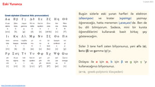Eski Yunanca
5 Şubat 2021
https://omniglot.com/writing/greek.htm
Bugün sizlerle eski yunan harfleri ile elektron
(ελεκτρον) ve krater (κρατηρ) yazmayı
öğreneceğiz, hatta menemen (μενεμεν)'de. Ben de
bu dili bilmiyorum. Sadece, mini bir kursta
öğrendiklerimi kullanarak basit birkaç şey
göstereceğim.
Sizler 3 tane harfi zaten biliyorsunuz, yani alfa (α),
beta (β) ve gamma (γ)'yı.
Dolayısı ile a için α, b için β ve g için γ 'yı
kullanacağınızı biliyorsunuz.
(!=α, greek-polytonic klavyeden)
 