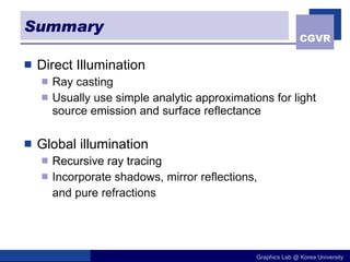 Summary Direct Illumination Ray casting Usually use simple analytic approximations for light source emission and surface reflectance Global illumination Recursive ray tracing Incorporate shadows, mirror reflections, and pure refractions 