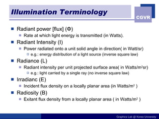 Illumination Terminology Radiant power [flux] ( Φ ) Rate at which light energy is transmitted (in Watts). Radiant Intensity (I) Power radiated onto a unit solid angle in direction( in Watt/sr) e.g.: energy distribution of a light source (inverse square law) Radiance (L) Radiant intensity per unit projected surface area( in Watts/m 2 sr) e.g.: light carried by a single ray (no inverse square law) Irradianc (E) Incident flux density on a locally planar area (in Watts/m 2  ) Radiosity (B) Exitant flux density from a locally planar area ( in Watts/m 2  ) 
