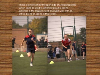 These 2 pictures show the sport side of archbishop ilsley
which could be used to advertise possible sports
activities in the magazine and also work well with an
article based on sports in this school.
 