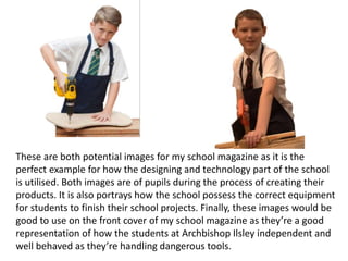 These are both potential images for my school magazine as it is the
perfect example for how the designing and technology part of the school
is utilised. Both images are of pupils during the process of creating their
products. It is also portrays how the school possess the correct equipment
for students to finish their school projects. Finally, these images would be
good to use on the front cover of my school magazine as they’re a good
representation of how the students at Archbishop Ilsley independent and
well behaved as they’re handling dangerous tools.
 