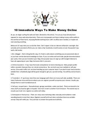 10 Immediate Ways To Make Money Online 
As you are begin surfing the web and been directed to this article, I'm sure you have already been 
exposed to many web advertisements. There are many people out there making money online while in 
the comfort of their home, enjoying flexible working hours with no office wear needed, or maybe not 
even wearing anything. 
Below are 10 ways that you can be like them. Don't expect to be an internet millionaire overnight. But 
certainly with consistent efforts you can make a few hundreds a month easily or even thousands if you 
work a bit harder. 
1. Be a blogger – Start a blog (by the way, it's free) to write about something you are passionate about 
or you have certain domain knowledge to share. If you can write well and make people interested about 
your posts, then you can monetize your blog. One popular way is to sign up with Google Adsense to 
have ads appearing on your blog. Someone click it, you earn. 
2. Online Counselor – If you have the knack and patience to lend a listening ear. Many people prefer 
online counselor because they can remain anonymous. You can start your own website to sell your 
service. Drive web traffic to it and start building up your customer base. If you don't know how to build a 
website then a Facebook page will be good enough to get you up and running. You will be paid on hourly 
basis. 
3. Translation – If you know more than one language well, there are many such jobs available. There are 
many freelancer sites and forums where you can register yourself to express your interest. Usually you 
charge them on each translated word. 
4. Sell your unused items – Ransacked your garage, wardrobe, under your bed… There are bound to be 
many stuff you have bought on impulse. One man's trash is another man's treasure. The easiest way to 
encash your trash is to register as a seller with eBay. 
5. Participate in Paid survey – There are many new marketing ideas everyday and marketers need 
sounding boards to test their ideas. Register yourself with such sites and when there are suitable 
surveys they will notify you. You just have to answer the questions truthfully. 
 