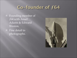 <ul><li>Founding member of ƒ64 with Ansel Adams & Edward Weston. </li></ul><ul><li>Fine detail in photographs. </li></ul>