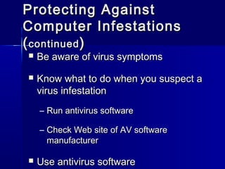 PPrrootteeccttiinngg AAggaaiinnsstt 
CCoommppuutteerr IInnffeessttaattiioonnss 
((ccoonnttiinnuueedd)) 
 BBee aawwaarree ooff vviirruuss ssyymmppttoommss 
 KKnnooww wwhhaatt ttoo ddoo wwhheenn yyoouu ssuussppeecctt aa 
vviirruuss iinnffeessttaattiioonn 
– RRuunn aannttiivviirruuss ssooffttwwaarree 
– CChheecckk WWeebb ssiittee ooff AAVV ssooffttwwaarree 
mmaannuuffaaccttuurreerr 
 UUssee aannttiivviirruuss ssooffttwwaarree 
 