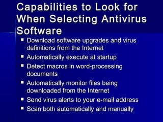 Capabilities ttoo LLooookk ffoorr 
WWhheenn SSeelleeccttiinngg AAnnttiivviirruuss 
SSooffttwwaarree 
 DDoowwnnllooaadd ssooffttwwaarree uuppggrraaddeess aanndd vviirruuss 
ddeeffiinniittiioonnss ffrroomm tthhee IInntteerrnneett 
 AAuuttoommaattiiccaallllyy eexxeeccuuttee aatt ssttaarrttuupp 
 DDeetteecctt mmaaccrrooss iinn wwoorrdd--pprroocceessssiinngg 
ddooccuummeennttss 
 AAuuttoommaattiiccaallllyy mmoonniittoorr ffiilleess bbeeiinngg 
ddoowwnnllooaaddeedd ffrroomm tthhee IInntteerrnneett 
 SSeenndd vviirruuss aalleerrttss ttoo yyoouurr ee--mmaaiill aaddddrreessss 
 SSccaann bbootthh aauuttoommaattiiccaallllyy aanndd mmaannuuaallllyy 
 