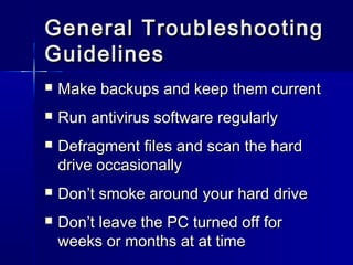 General TTrroouubblleesshhoooottiinngg 
GGuuiiddeelliinneess 
 MMaakkee bbaacckkuuppss aanndd kkeeeepp tthheemm ccuurrrreenntt 
 RRuunn aannttiivviirruuss ssooffttwwaarree rreegguullaarrllyy 
 DDeeffrraaggmmeenntt ffiilleess aanndd ssccaann tthhee hhaarrdd 
ddrriivvee ooccccaassiioonnaallllyy 
 DDoonn’’tt ssmmookkee aarroouunndd yyoouurr hhaarrdd ddrriivvee 
 DDoonn’’tt lleeaavvee tthhee PPCC ttuurrnneedd ooffff ffoorr 
wweeeekkss oorr mmoonntthhss aatt aatt ttiimmee 
 
