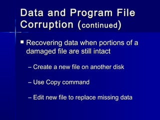 Data aanndd PPrrooggrraamm FFiillee 
CCoorrrruuppttiioonn ((ccoonnttiinnuueedd)) 
 RReeccoovveerriinngg ddaattaa wwhheenn ppoorrttiioonnss ooff aa 
ddaammaaggeedd ffiillee aarree ssttiillll iinnttaacctt 
– CCrreeaattee aa nneeww ffiillee oonn aannootthheerr ddiisskk 
– UUssee CCooppyy ccoommmmaanndd 
– EEddiitt nneeww ffiillee ttoo rreeppllaaccee mmiissssiinngg ddaattaa 
 