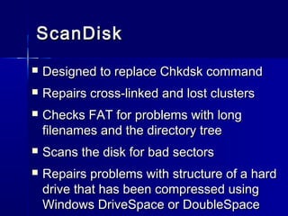 SSccaannDDiisskk 
 DDeessiiggnneedd ttoo rreeppllaaccee CChhkkddsskk ccoommmmaanndd 
 RReeppaaiirrss ccrroossss--lliinnkkeedd aanndd lloosstt cclluusstteerrss 
 CChheecckkss FFAATT ffoorr pprroobblleemmss wwiitthh lloonngg 
ffiilleennaammeess aanndd tthhee ddiirreeccttoorryy ttrreeee 
 SSccaannss tthhee ddiisskk ffoorr bbaadd sseeccttoorrss 
 RReeppaaiirrss pprroobblleemmss wwiitthh ssttrruuccttuurree ooff aa hhaarrdd 
ddrriivvee tthhaatt hhaass bbeeeenn ccoommpprreesssseedd uussiinngg 
WWiinnddoowwss DDrriivveeSSppaaccee oorr DDoouubblleeSSppaaccee 
 