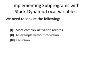 Implementing Subprograms with
Stack-Dynamic Local Variables
We need to look at the following:
(I) More complex activation records
(II) An example without recursion
(III) Recursion
 