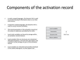 Components of the activation record
• In static-scoped languages, the dynamic link is used
to provide traceback information when a run-time
error occurs.
• In dynamic-scoped languages, the dynamic link is
used to access nonlocal variables.
• The actual parameters in the activation record are
the values or addresses provided by the caller.
• Local scalar variables are bound to storage within
an activation record instance.
• Local variables that are structures are sometimes
allocated elsewhere, and only their descriptors and
a pointer to that storage are part of the activation
record.
• Local variables are allocated and possibly initialized
in the called subprogram, so they appear last.
 