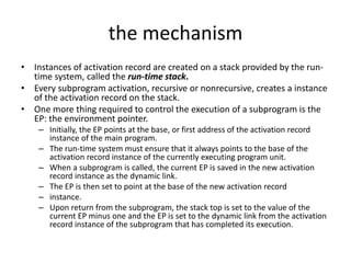 the mechanism
• Instances of activation record are created on a stack provided by the run-
time system, called the run-time stack.
• Every subprogram activation, recursive or nonrecursive, creates a instance
of the activation record on the stack.
• One more thing required to control the execution of a subprogram is the
EP: the environment pointer.
– Initially, the EP points at the base, or first address of the activation record
instance of the main program.
– The run-time system must ensure that it always points to the base of the
activation record instance of the currently executing program unit.
– When a subprogram is called, the current EP is saved in the new activation
record instance as the dynamic link.
– The EP is then set to point at the base of the new activation record
– instance.
– Upon return from the subprogram, the stack top is set to the value of the
current EP minus one and the EP is set to the dynamic link from the activation
record instance of the subprogram that has completed its execution.
 