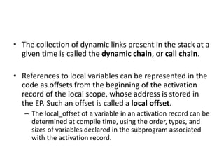 • The collection of dynamic links present in the stack at a
given time is called the dynamic chain, or call chain.
• References to local variables can be represented in the
code as offsets from the beginning of the activation
record of the local scope, whose address is stored in
the EP. Such an offset is called a local offset.
– The local_offset of a variable in an activation record can be
determined at compile time, using the order, types, and
sizes of variables declared in the subprogram associated
with the activation record.
 