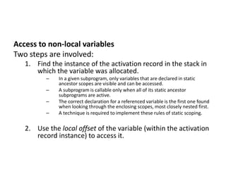 Access to non-local variables
Two steps are involved:
1. Find the instance of the activation record in the stack in
which the variable was allocated.
– In a given subprogram, only variables that are declared in static
ancestor scopes are visible and can be accessed.
– A subprogram is callable only when all of its static ancestor
subprograms are active.
– The correct declaration for a referenced variable is the first one found
when looking through the enclosing scopes, most closely nested first.
– A technique is required to implement these rules of static scoping.
2. Use the local offset of the variable (within the activation
record instance) to access it.
 