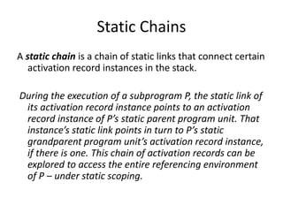 Static Chains
A static chain is a chain of static links that connect certain
activation record instances in the stack.
During the execution of a subprogram P, the static link of
its activation record instance points to an activation
record instance of P’s static parent program unit. That
instance’s static link points in turn to P’s static
grandparent program unit’s activation record instance,
if there is one. This chain of activation records can be
explored to access the entire referencing environment
of P – under static scoping.
 