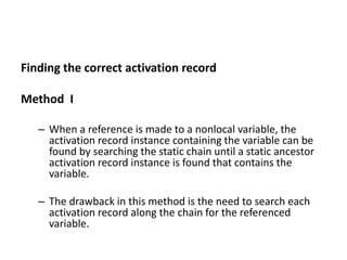 Finding the correct activation record
Method I
– When a reference is made to a nonlocal variable, the
activation record instance containing the variable can be
found by searching the static chain until a static ancestor
activation record instance is found that contains the
variable.
– The drawback in this method is the need to search each
activation record along the chain for the referenced
variable.
 