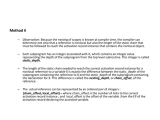 Method II
– Observation: Because the nesting of scopes is known at compile time, the compiler can
determine not only that a reference is nonlocal but also the length of the static chain that
must be followed to reach the activation record instance that contains the nonlocal object.
– Each subprogram has an integer associated with it, which contains an integer value
representing the depth of the subprogram from the top level subroutine. This integer is called
static_depth.
– The length of the static chain needed to reach the correct activation record instance for a
nonlocal reference to a variable X is exactly the difference between the static_depth of the
subprogram containing the reference to X and the static_depth of the subprogram containing
the declaration for X. This difference is called the nesting_depth, or chain_offset, of the
reference.
– The actual reference can be represented by an ordered pair of integers :
(chain_offset, local_offset) – where chain_offset is the number of links to the correct
activation record instance , and local_offset is the offset of the variable ,from the EP of the
activation record declaring the accessed variable.
 