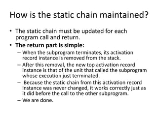 How is the static chain maintained?
• The static chain must be updated for each
program call and return.
• The return part is simple:
– When the subprogram terminates, its activation
record instance is removed from the stack.
– After this removal, the new top activation record
instance is that of the unit that called the subprogram
whose execution just terminated.
– Because the static chain from this activation record
instance was never changed, it works correctly just as
it did before the call to the other subprogram.
– We are done.
 