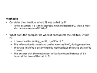 Method II
• Consider the situation where Q was called by P.
– In this situation, if S is the subprogram which declared Q, then, S must
also be an ancestor of P. Why?
• What does the compiler do when it encounters the call to Q inside
P?
– It computes the nesting_depth, n, of P w.r.t. S.
– This information is stored and can be accessed by Q, during execution.
– The static link of Q is determined by moving down the static chain of P,
n times.
– This ensures that the most recent activation record instance of S is
found at the time of the call to Q.
 