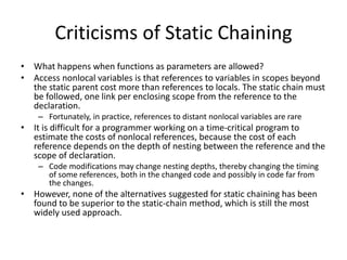 Criticisms of Static Chaining
• What happens when functions as parameters are allowed?
• Access nonlocal variables is that references to variables in scopes beyond
the static parent cost more than references to locals. The static chain must
be followed, one link per enclosing scope from the reference to the
declaration.
– Fortunately, in practice, references to distant nonlocal variables are rare
• It is difficult for a programmer working on a time-critical program to
estimate the costs of nonlocal references, because the cost of each
reference depends on the depth of nesting between the reference and the
scope of declaration.
– Code modifications may change nesting depths, thereby changing the timing
of some references, both in the changed code and possibly in code far from
the changes.
• However, none of the alternatives suggested for static chaining has been
found to be superior to the static-chain method, which is still the most
widely used approach.
 