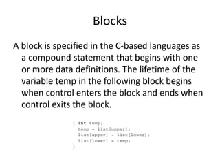 Blocks
A block is specified in the C-based languages as
a compound statement that begins with one
or more data definitions. The lifetime of the
variable temp in the following block begins
when control enters the block and ends when
control exits the block.
 
