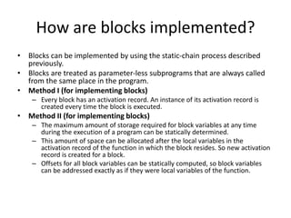 How are blocks implemented?
• Blocks can be implemented by using the static-chain process described
previously.
• Blocks are treated as parameter-less subprograms that are always called
from the same place in the program.
• Method I (for implementing blocks)
– Every block has an activation record. An instance of its activation record is
created every time the block is executed.
• Method II (for implementing blocks)
– The maximum amount of storage required for block variables at any time
during the execution of a program can be statically determined.
– This amount of space can be allocated after the local variables in the
activation record of the function in which the block resides. So new activation
record is created for a block.
– Offsets for all block variables can be statically computed, so block variables
can be addressed exactly as if they were local variables of the function.
 