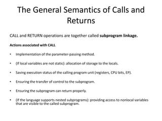 The General Semantics of Calls and
Returns
CALL and RETURN operations are together called subprogram linkage.
Actions associated with CALL
• Implementation of the parameter-passing method.
• (If local variables are not static): allocation of storage to the locals.
• Saving execution status of the calling program unit (registers, CPU bits, EP).
• Ensuring the transfer of control to the subprogram.
• Ensuring the subprogram can return properly.
• (If the language supports nested subprograms): providing access to nonlocal variables
that are visible to the called subprogram.
 