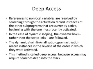 Deep Access
• References to nonlocal variables are resolved by
searching through the activation record instances of
the other subprograms that are currently active,
beginning with the one most recently activated.
• In the case of dynamic scoping, the dynamic links –
rather than the static links – are followed.
• The dynamic chain links all subprogram activation
record instances in the reverse of the order in which
they were activated.
• This method is called deep access, because access may
require searches deep into the stack.
 