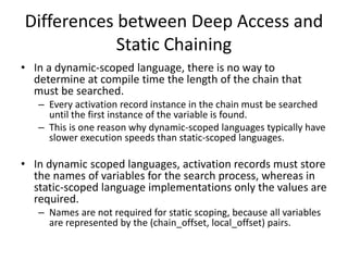 Differences between Deep Access and
Static Chaining
• In a dynamic-scoped language, there is no way to
determine at compile time the length of the chain that
must be searched.
– Every activation record instance in the chain must be searched
until the first instance of the variable is found.
– This is one reason why dynamic-scoped languages typically have
slower execution speeds than static-scoped languages.
• In dynamic scoped languages, activation records must store
the names of variables for the search process, whereas in
static-scoped language implementations only the values are
required.
– Names are not required for static scoping, because all variables
are represented by the (chain_offset, local_offset) pairs.
 