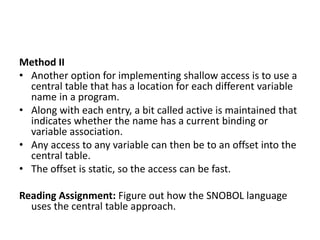 Method II
• Another option for implementing shallow access is to use a
central table that has a location for each different variable
name in a program.
• Along with each entry, a bit called active is maintained that
indicates whether the name has a current binding or
variable association.
• Any access to any variable can then be to an offset into the
central table.
• The offset is static, so the access can be fast.
Reading Assignment: Figure out how the SNOBOL language
uses the central table approach.
 