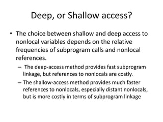 Deep, or Shallow access?
• The choice between shallow and deep access to
nonlocal variables depends on the relative
frequencies of subprogram calls and nonlocal
references.
– The deep-access method provides fast subprogram
linkage, but references to nonlocals are costly.
– The shallow-access method provides much faster
references to nonlocals, especially distant nonlocals,
but is more costly in terms of subprogram linkage
 