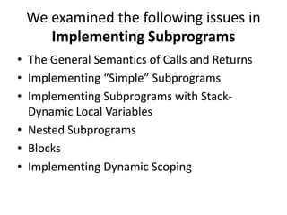 We examined the following issues in
Implementing Subprograms
• The General Semantics of Calls and Returns
• Implementing “Simple” Subprograms
• Implementing Subprograms with Stack-
Dynamic Local Variables
• Nested Subprograms
• Blocks
• Implementing Dynamic Scoping
 