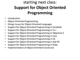 starting next class:
Support for Object Oriented
Programming
• Introduction
• Object-Oriented Programming
• Design Issues for Object-Oriented Languages
• Support for Object-Oriented Programming in Smalltalk
• Support for Object-Oriented Programming in C++
• Support for Object-Oriented Programming in Objective-C
• Support for Object-Oriented Programming in Java
• Support for Object-Oriented Programming in C#
• Support for Object-Oriented Programming in Ada 95
• Support for Object-Oriented Programming in Ruby
• Implementation of Object-Oriented Constructs
 
