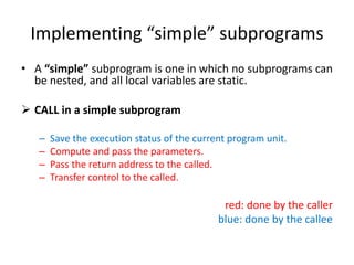 Implementing “simple” subprograms
• A “simple” subprogram is one in which no subprograms can
be nested, and all local variables are static.
 CALL in a simple subprogram
– Save the execution status of the current program unit.
– Compute and pass the parameters.
– Pass the return address to the called.
– Transfer control to the called.
red: done by the caller
blue: done by the callee
 