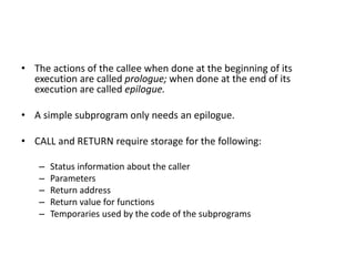 • The actions of the callee when done at the beginning of its
execution are called prologue; when done at the end of its
execution are called epilogue.
• A simple subprogram only needs an epilogue.
• CALL and RETURN require storage for the following:
– Status information about the caller
– Parameters
– Return address
– Return value for functions
– Temporaries used by the code of the subprograms
 