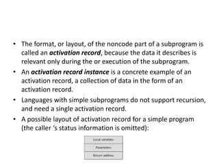 • The format, or layout, of the noncode part of a subprogram is
called an activation record, because the data it describes is
relevant only during the or execution of the subprogram.
• An activation record instance is a concrete example of an
activation record, a collection of data in the form of an
activation record.
• Languages with simple subprograms do not support recursion,
and need a single activation record.
• A possible layout of activation record for a simple program
(the caller ‘s status information is omitted):
 