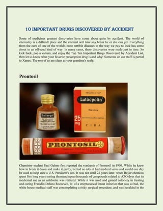 10 Important Drugs Discovered by Accident
Some of medicines greatest discoveries have come about quite by accident. The world of
chemistry is a difficult place and the chemist will take any break he or she can get. Everything
from the cure of one of the world's most terrible diseases to the way we pay to look has come
about in an off-road kind of way. In many cases, these discoveries were made just in time. So
kick back, pop a valium, and enjoy the Top Ten Important Drugs Discovered by Accident List,
then let us know what your favorite prescription drug is and why! Someone on our staff is partial
to Xanex. The rest of us are clean as your grandma's scalp.
Prontosil
Chemistry student Paul Gelmo first reported the synthesis of Prontosil in 1909. While he knew
how to break it down and make it pretty, he had no idea it had medical value and would one day
be used to help cure a U.S. President's son. It was not until 22 years later, when Bayer chemists
spent five long years testing thousand upon thousands of compounds related to AZO dyes that its
medicinal use as an antibiotic was realized. While it was used and gained notoriety in treating
and curing Franklin Delano Roosevelt, Jr. of a streptococcal throat infection that was so bad, the
white house medical staff was contemplating a risky surgical procedure, and was heralded in the
 